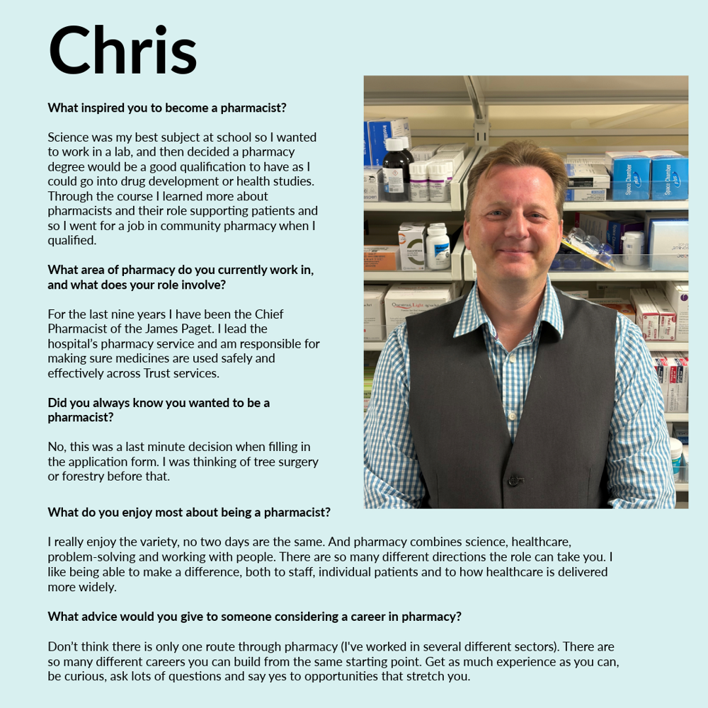 A graphic featuring Chris - text reads: What inspired you to become a pharmacist? Science was my best subject at school so I wanted to work in a lab, and then decided a pharmacy degree would be a good qualification to have as I could go into drug development or health studies. Through the course I learned more about pharmacists and their role supporting patients and so I went for a job in community pharmacy when I qualified. What area of pharmacy do you currently work in, and what does your role involve? For the last 9 years I have been the Chief Pharmacist of the James Paget Hospital. I lead the hospital’s pharmacy service and am responsible for making sure medicines are used safely and effectively across Trust services. Did you always know you wanted to be a pharmacist? No, this was a last minute decision when filling in the application form. I was thinking of tree surgery or forestry before that. What do you enjoy most about being a pharmacist? I really enjoy the variety, no two days are the same. And pharmacy combines science, healthcare, problem-solving and working with people. There are so many different directions the role can take you. I like being able to make a difference, both to staff, individual patients and to how healthcare is delivered more widely. What advice would you give to someone considering a career in pharmacy? Don’t think there is only one route through pharmacy (I've worked in several different sectors). There are so many different careers you can build from the same starting point. Get as much experience as you can, be curious, ask lots of questions and say yes to opportunities that stretch you.