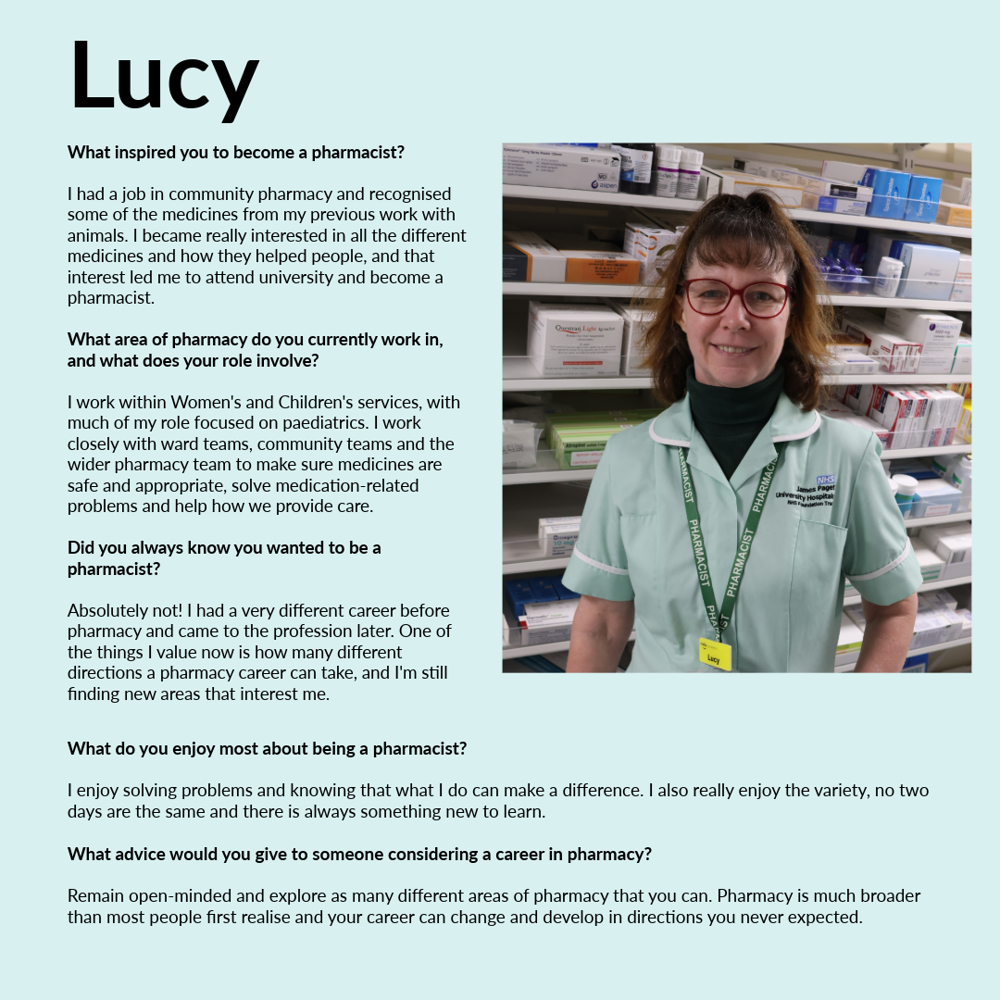 A graphic featuring Lucy. Test reads; What inspired you to become a pharmacist? I had a job in community pharmacy and recognised some of the medicines from my previous work with animals. I became really interested in all the different medicines and how they helped people, and that interest led me to attend university and become a pharmacist. What area of pharmacy do you currently work in, and what does your role involve? I work within Women's and Children's services, with much of my role focussed on paediatrics. I work closely with ward teams, community teams and the wider pharmacy team to make sure medicines are safe and appropriate, solve medication-related problems and help how we provide care. Did you always know you wanted to become a pharmacist? Absolutely not! I had a very different career before pharmacy and came to the profession later. One of the things I value now is how many different directions a pharmacy career can take, and I'm still finding new areas that interest me. What do you enjoy most about being a pharmacist? I enjoy solving problems and knowing that what I do can make a difference. I also really enjoy the variety, no two days are the same and there is always something new to learn. What advice would you give to someone considering a career in pharmacy? Remain open-minded and explore as many different areas of pharmacy that you can. Pharmacy is much broader than most people first realise and your career can change and develop in directions you never expected.