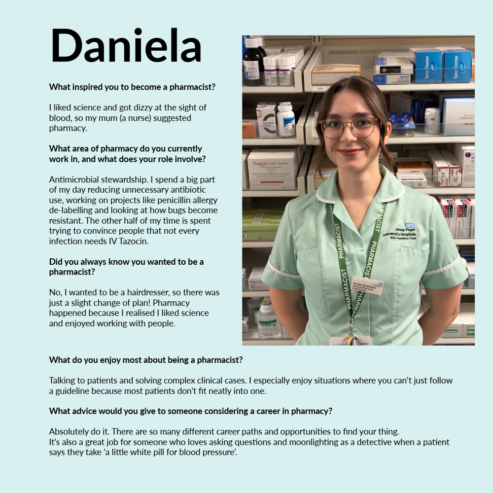 A graphic featuring Daniela. Text reads: • What inspired you to become a pharmacist? – I liked science and got dizzy at the sight of blood, so my mum (a nurse) suggested pharmacy. • What area of pharmacy do you currently work in, and what does your role involve? – Antimicrobial stewardship. I spend a big part of my day reducing unnecessary antibiotic use, working on projects like penicillin allergy de-labelling and looking at how bugs become resistant. The other half of my time is spent trying to convince people that not every infection needs IV Tazocin. • Did you always know you wanted to be a pharmacist? - No, I wanted to be a hairdresser, so there was just a slight change of plan! Pharmacy happened because I realised I liked science and enjoyed working with people. • What do you enjoy most about being a pharmacist? - Talking to patients and solving complex clinical cases. I especially enjoy situations where you can't just follow a guideline because most patients don't fit neatly into one. • What advice would you give to someone considering a career in pharmacy? - Absolutely do it. There are so many different career paths and opportunities to find your thing. It's also a great job for someone who loves asking questions and moonlighting as a detective when a patient says they take ‘a little white pill for blood pressure’.