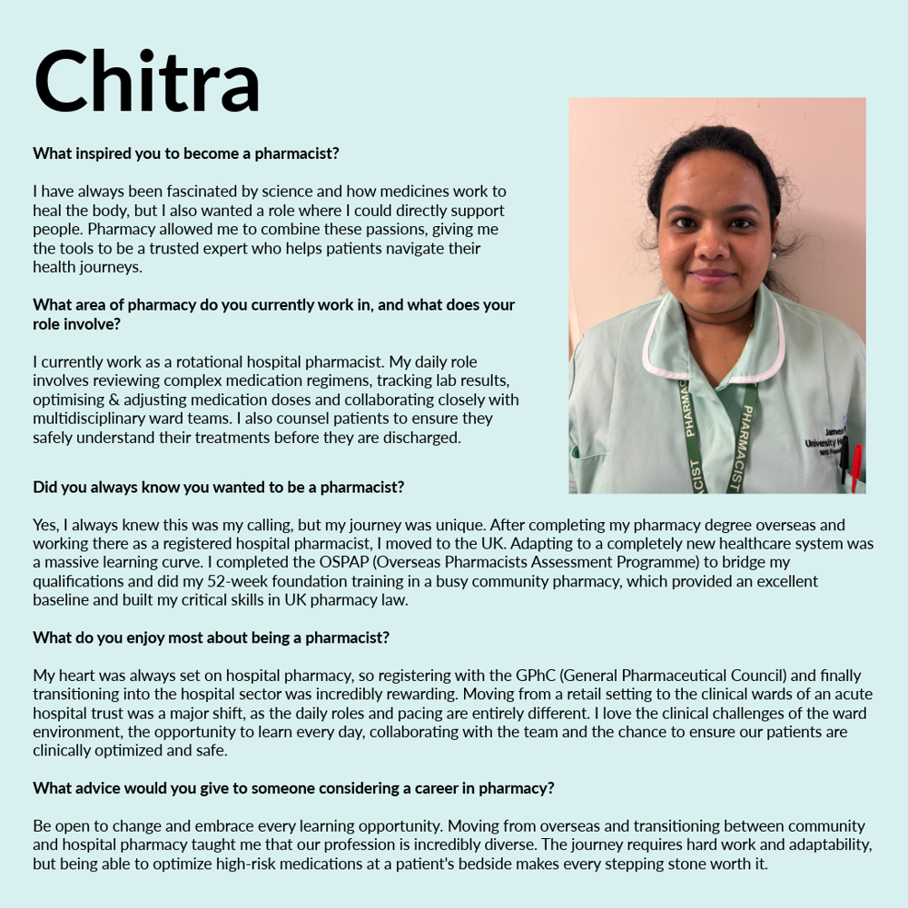 A graphic featuring Chitra. Text reads; What inspired you to become a pharmacist? I have always been fascinated by science and how medicines work to heal the body, but I also wanted a role where I could directly support people. Pharmacy allowed me to combine these passions, giving me the tools to be a trusted expert who helps patients navigate their health journeys. What area of pharmacy do you currently work in, and what does your role involve? I currently work as a rotational hospital pharmacist. My daily role involves reviewing complex medication regimens, tracking lab results, optimising & adjusting medication doses and collaborating closely with multidisciplinary ward teams. I also counsel patients to ensure they safely understand their treatments before they are discharged. Did you always know you wanted to be a pharmacist? Yes, I always knew this was my calling, but my journey was unique. After completing my pharmacy degree overseas and working there as a registered hospital pharmacist, I moved to the UK. Adapting to a completely new healthcare system was a massive learning curve. I completed the OSPAP (Overseas Pharmacists Assessment Programme) to bridge my qualifications and did my 52-week foundation training in a busy community pharmacy, which provided an excellent baseline and built my critical skills in UK pharmacy law. What do you enjoy most about being a pharmacist? My heart was always set on hospital pharmacy, so registering with the GPhC (General Pharmaceutical Council) and finally transitioning into the hospital sector was incredibly rewarding. Moving from a retail setting to the clinical wards of an acute hospital trust was a major shift, as the daily roles and pacing are entirely different. I love the clinical challenges of the ward environment, the opportunity to learn every day, collaborating with the team and the chance to ensure our patients are clinically optimized and safe. What advice would you give to someone considering a career in pharmacy? Be open to change and embrace every learning opportunity. Moving from overseas and transitioning between community and hospital pharmacy taught me that our profession is incredibly diverse. The journey requires hard work and adaptability, but being able to optimize high-risk medications at a patient's bedside makes every stepping stone worth it.