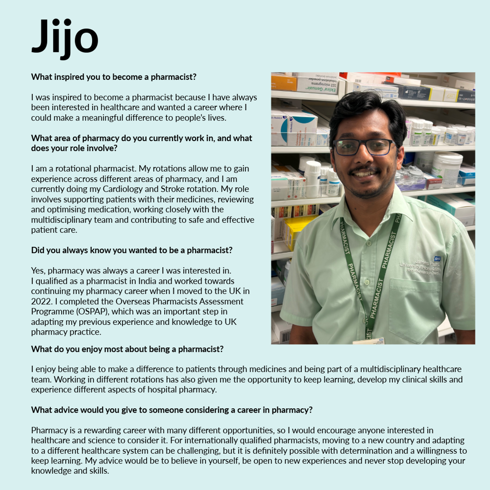 A graphic featuring Jijo. Text reads: What inspired you to become a pharmacist? I was inspired to become a pharmacist because I have always been interested in healthcare and wanted a career where I could make a meaningful difference to people’s lives. What area of pharmacy do you currently work in, and what does your role involve? I am a rotational pharmacist. My rotations allow me to gain experience across different areas of pharmacy, and I am currently doing my Cardiology and Stroke rotation. My role involves supporting patients with their medicines, reviewing and optimising medication, working closely with the multidisciplinary team and contributing to safe and effective patient care. Did you always know you wanted to be a pharmacist? Yes, pharmacy was always a career I was interested in. I qualified as a pharmacist in India and worked towards continuing my pharmacy career when I moved to the UK in 2022. I completed the Overseas Pharmacists Assessment Programme (OSPAP), which was an important step in adapting my previous experience and knowledge to UK pharmacy practice. What do you enjoy most about being a pharmacist? I enjoy being able to make a difference to patients through medicines and being part of a multidisciplinary healthcare team. Working in different rotations has also given me the opportunity to keep learning, develop my clinical skills and experience different aspects of hospital pharmacy. What advice would you give to someone considering a career in pharmacy? Pharmacy is a rewarding career with many different opportunities, so I would encourage anyone interested in healthcare and science to consider it. For internationally qualified pharmacists, moving to a new country and adapting to a different healthcare system can be challenging, but it is definitely possible with determination and a willingness to keep learning. My advice would be to believe in yourself, be open to new experiences and never stop developing your knowledge and skills.