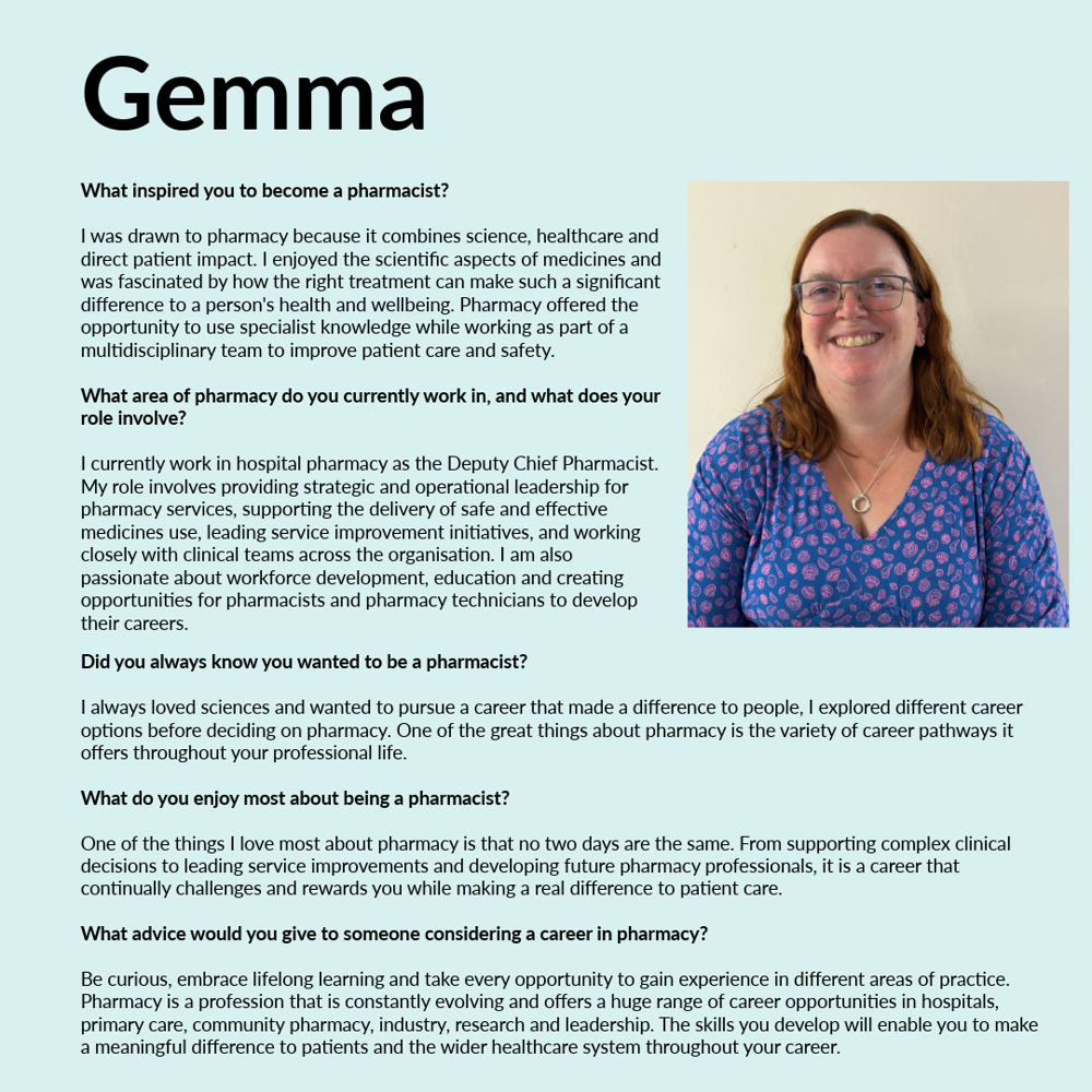 A graphic featuring Gemma - text reads; What inspired you to become a pharmacist? I was drawn to pharmacy because it combines science, healthcare and direct patient impact. I enjoyed the scientific aspects of medicines and was fascinated by how the right treatment can make such a significant difference to a person's health and wellbeing. Pharmacy offered the opportunity to use specialist knowledge while working as part of a multidisciplinary team to improve patient care and safety. What area of pharmacy do you currently work in, and what does your role involve? I currently work in hospital pharmacy as the Deputy Chief Pharmacist. My role involves providing strategic and operational leadership for pharmacy services, supporting the delivery of safe and effective medicines use, leading service improvement initiatives, and working closely with clinical teams across the organisation. I am also passionate about workforce development, education and creating opportunities for pharmacists and pharmacy technicians to develop their careers. Did you always know you wanted to be a pharmacist? I always loved sciences and wanted to pursue a career that made a difference to people, I explored different career options before deciding on pharmacy. One of the great things about pharmacy is the variety of career pathways it offers throughout your professional life. What do you enjoy most about being a pharmacist? One of the things I love most about pharmacy is that no two days are the same. From supporting complex clinical decisions to leading service improvements and developing future pharmacy professionals, it is a career that continually challenges and rewards you while making a real difference to patient care. What advice would you give to someone considering a career in pharmacy? Be curious, embrace lifelong learning and take every opportunity to gain experience in different areas of practice. Pharmacy is a profession that is constantly evolving and offers a huge range of career opportunities in hospitals, primary care, community pharmacy, industry, research and leadership. The skills you develop will enable you to make a meaningful difference to patients and the wider healthcare system throughout your career.