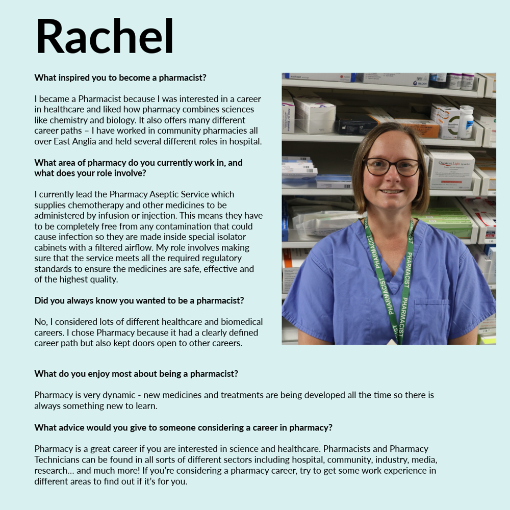 A graphic featuring Rachel - text reads; • What inspired you to become a pharmacist? I became a Pharmacist because I was interested in a career in healthcare and liked how pharmacy combines sciences like chemistry and biology. It also offers many different career paths – I have worked in community pharmacies all over East Anglia and held several different roles in hospital. • What area of pharmacy do you currently work in, and what does your role involve? I currently lead the Pharmacy Aseptic Service which supplies chemotherapy and other medicines to be administered by infusion or injection. This means they have to be completely free from any contamination that could cause infection so they are made inside special isolator cabinets with a filtered airflow. My role involves making sure that the service meets all the required regulatory standards to ensure the medicines are safe, effective and of the highest quality. • Did you always know you wanted to be a pharmacist? No, I considered lots of different healthcare and biomedical careers. I chose Pharmacy because it had a clearly defined career path but also kept doors open to other careers. • What do you enjoy most about being a pharmacist? Pharmacy is very dynamic - new medicines and treatments are being developed all the time so there is always something new to learn. • What advice would you give to someone considering a career in pharmacy? Pharmacy is a great career if you are interested in science and healthcare. Pharmacists and Pharmacy Technicians can be found in all sorts of different sectors including hospital, community, industry, media, research… and much more! If you’re considering a pharmacy career, try to get some work experience in different areas to find out if it’s for you.